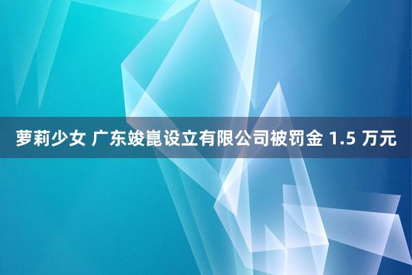 萝莉少女 广东竣崑设立有限公司被罚金 1.5 万元