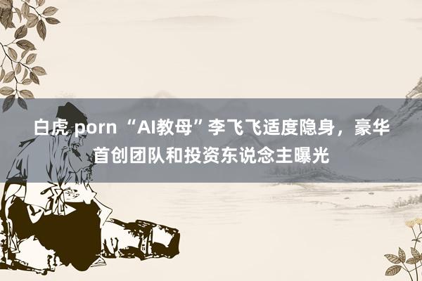 白虎 porn “AI教母”李飞飞适度隐身，豪华首创团队和投资东说念主曝光