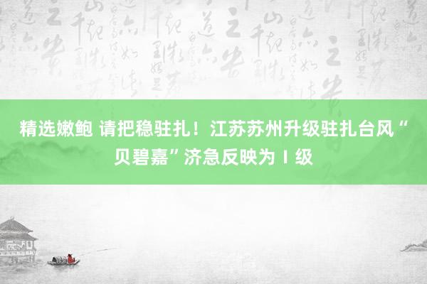 精选嫩鲍 请把稳驻扎！江苏苏州升级驻扎台风“贝碧嘉”济急反映为Ⅰ级