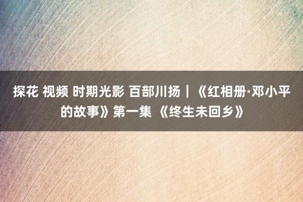 探花 视频 时期光影 百部川扬｜《红相册·邓小平的故事》第一集 《终生未回乡》