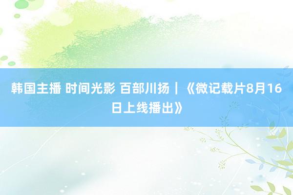 韩国主播 时间光影 百部川扬｜《微记载片8月16日上线播出》