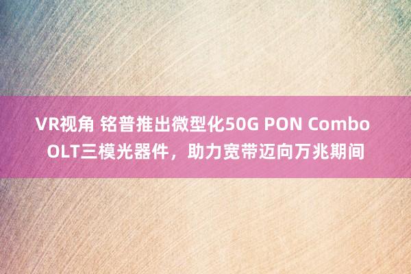 VR视角 铭普推出微型化50G PON Combo OLT三模光器件，助力宽带迈向万兆期间