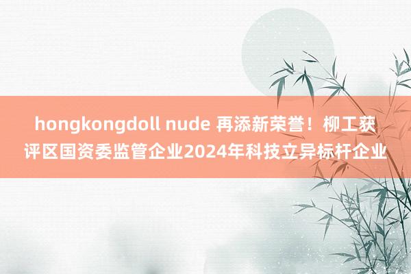 hongkongdoll nude 再添新荣誉！柳工获评区国资委监管企业2024年科技立异标杆企业