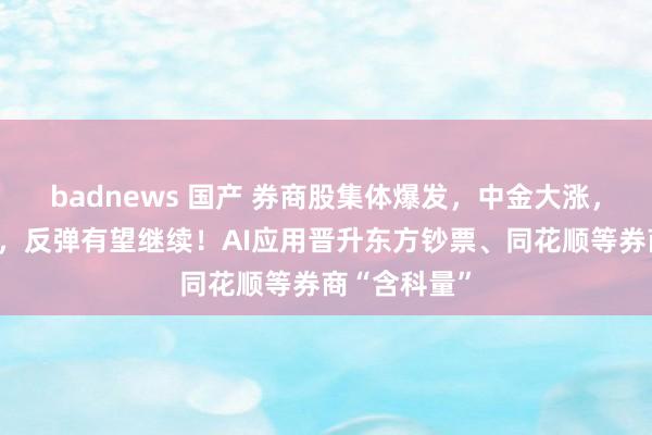 badnews 国产 券商股集体爆发，中金大涨，太平洋涨停，反弹有望继续！AI应用晋升东方钞票、同花顺等券商“含科量”