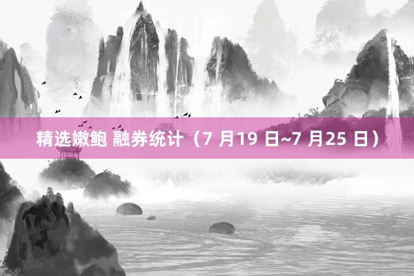 精选嫩鲍 融券统计（7 月19 日~7 月25 日）