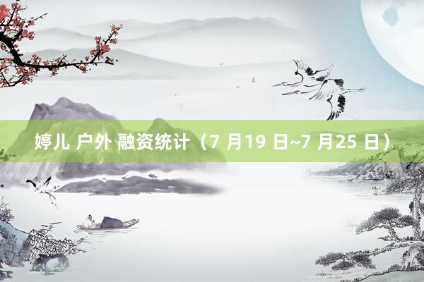 婷儿 户外 融资统计（7 月19 日~7 月25 日）