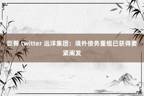 巨臀 twitter 远洋集团：境外债务重组已获得要紧阐发