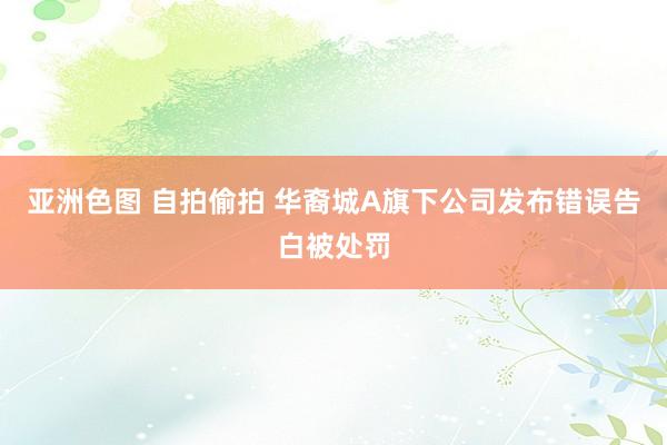 亚洲色图 自拍偷拍 华裔城A旗下公司发布错误告白被处罚