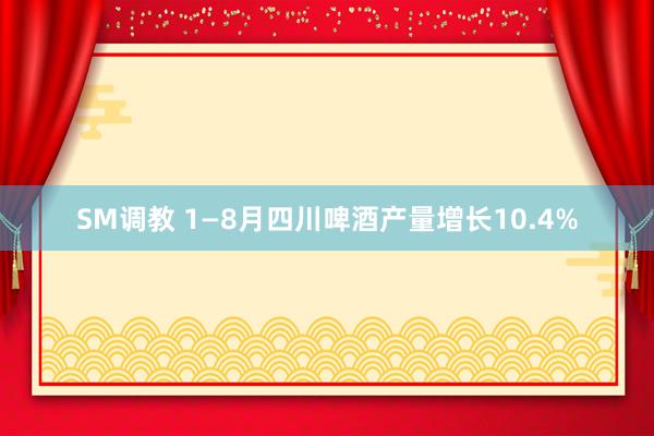 SM调教 1—8月四川啤酒产量增长10.4%