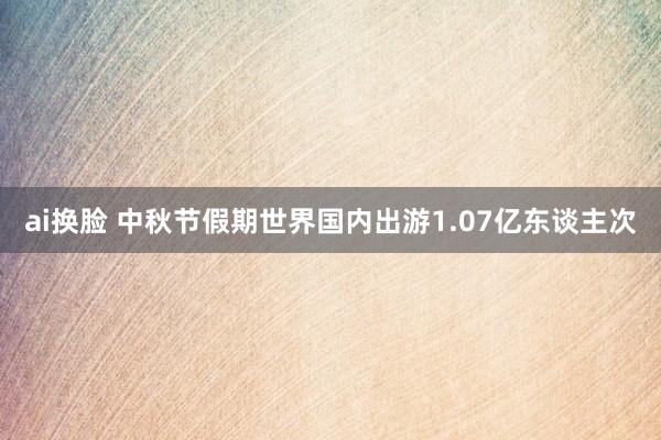 ai换脸 中秋节假期世界国内出游1.07亿东谈主次