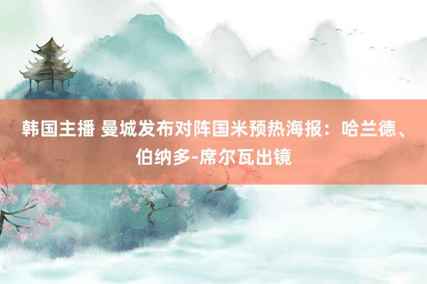 韩国主播 曼城发布对阵国米预热海报：哈兰德、伯纳多-席尔瓦出镜