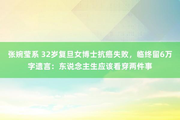 张婉莹系 32岁复旦女博士抗癌失败，临终留6万字遗言：东说念主生应该看穿两件事