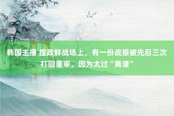 韩国主播 捏政鲜战场上，有一份战报被先后三次打回重审，因为太过“离谱”