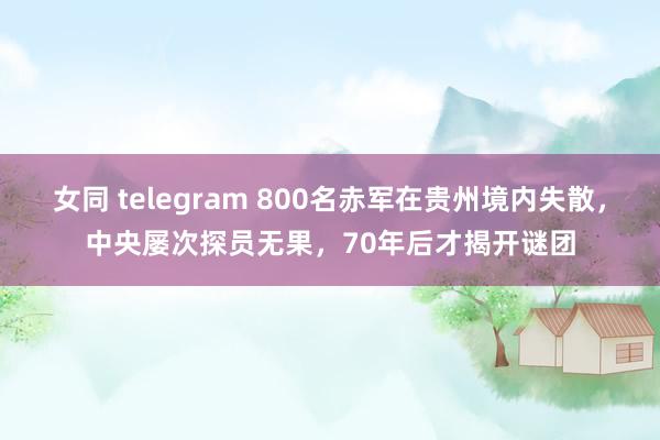 女同 telegram 800名赤军在贵州境内失散，中央屡次探员无果，70年后才揭开谜团