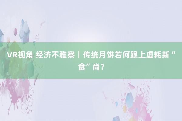 VR视角 经济不雅察丨传统月饼若何跟上虚耗新“食”尚？