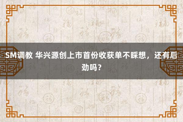 SM调教 华兴源创上市首份收获单不睬想，还有后劲吗？