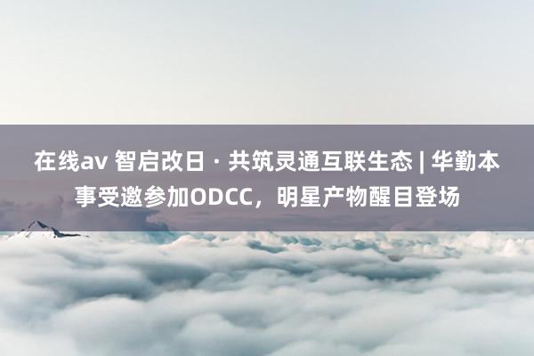 在线av 智启改日 · 共筑灵通互联生态 | 华勤本事受邀参加ODCC，明星产物醒目登场