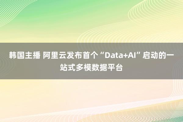 韩国主播 阿里云发布首个“Data+AI”启动的一站式多模数据平台