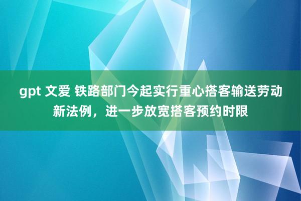 gpt 文爱 铁路部门今起实行重心搭客输送劳动新法例，进一步放宽搭客预约时限