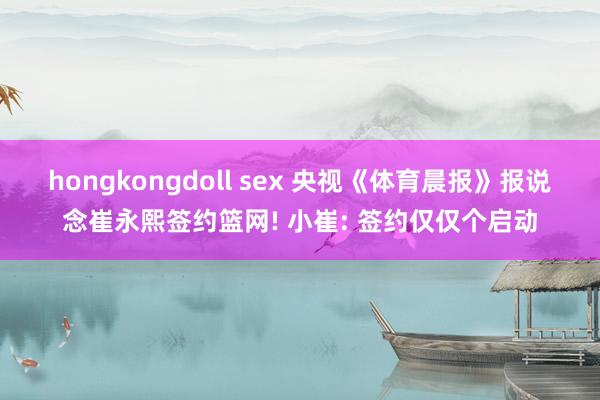 hongkongdoll sex 央视《体育晨报》报说念崔永熙签约篮网! 小崔: 签约仅仅个启动