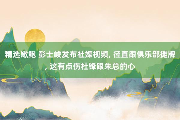 精选嫩鲍 彭士峻发布社媒视频， 径直跟俱乐部摊牌， 这有点伤杜锋跟朱总的心