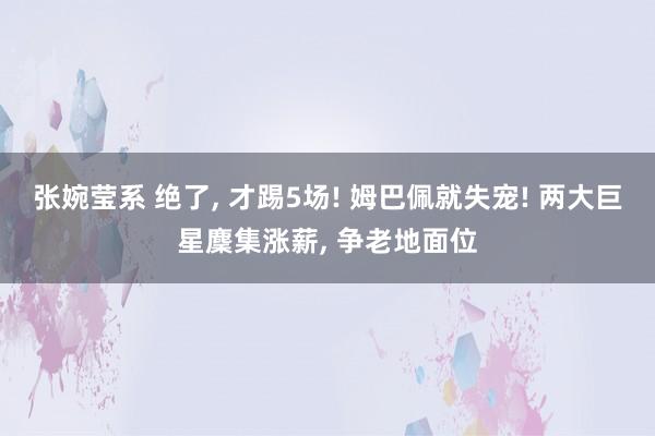 张婉莹系 绝了, 才踢5场! 姆巴佩就失宠! 两大巨星麇集涨薪, 争老地面位