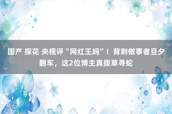 国产 探花 央视评“网红王妈”！背刺做事者旦夕翻车，这2位博主真拨草寻蛇