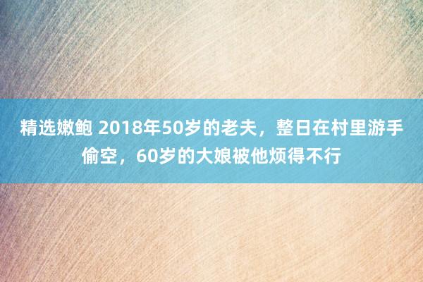 精选嫩鲍 2018年50岁的老夫，整日在村里游手偷空，60岁的大娘被他烦得不行