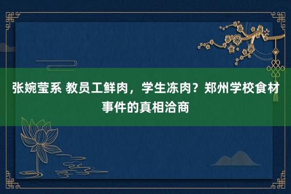 张婉莹系 教员工鲜肉，学生冻肉？郑州学校食材事件的真相洽商