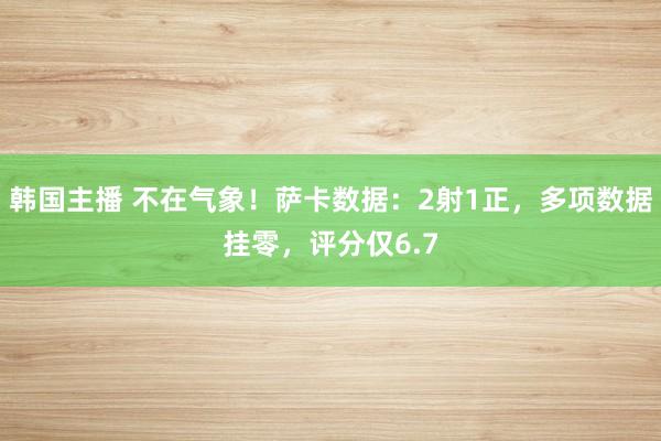 韩国主播 不在气象！萨卡数据：2射1正，多项数据挂零，评分仅6.7