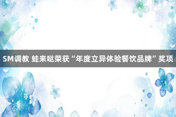 SM调教 蛙来哒荣获“年度立异体验餐饮品牌”奖项