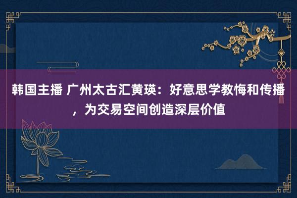 韩国主播 广州太古汇黄瑛：好意思学教悔和传播，为交易空间创造深层价值