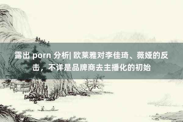 露出 porn 分析| 欧莱雅对李佳琦、薇娅的反击，不详是品牌商去主播化的初始