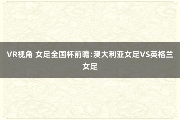 VR视角 女足全国杯前瞻:澳大利亚女足VS英格兰女足