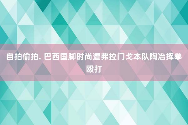 自拍偷拍. 巴西国脚时尚遭弗拉门戈本队陶冶挥拳殴打