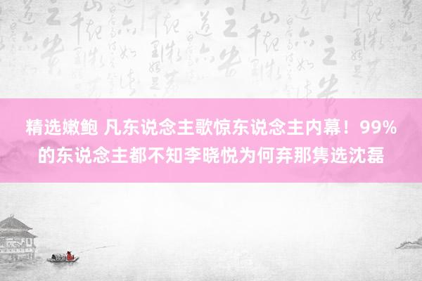 精选嫩鲍 凡东说念主歌惊东说念主内幕！99%的东说念主都不知李晓悦为何弃那隽选沈磊