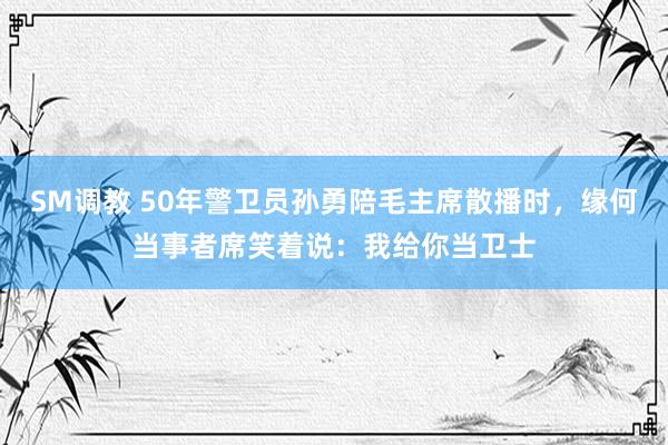 SM调教 50年警卫员孙勇陪毛主席散播时，缘何当事者席笑着说：我给你当卫士