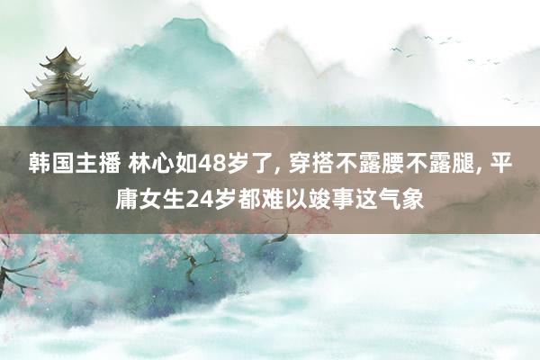 韩国主播 林心如48岁了, 穿搭不露腰不露腿, 平庸女生24岁都难以竣事这气象