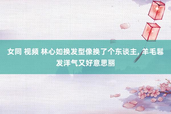 女同 视频 林心如换发型像换了个东谈主， 羊毛鬈发洋气又好意思丽