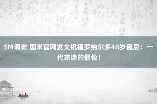 SM调教 国米官网发文祝福罗纳尔多48岁诞辰：一代球迷的偶像！