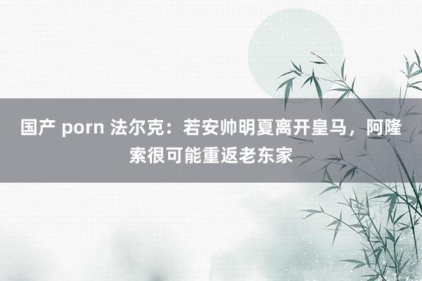 国产 porn 法尔克：若安帅明夏离开皇马，阿隆索很可能重返老东家