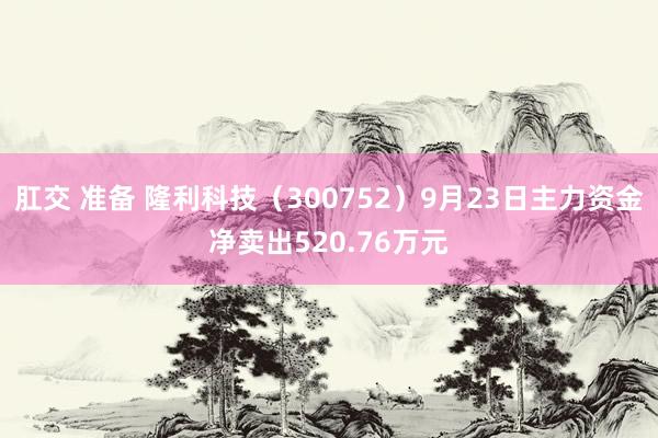 肛交 准备 隆利科技（300752）9月23日主力资金净卖出520.76万元