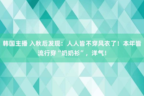 韩国主播 入秋后发现：人人皆不穿风衣了！本年皆流行穿“奶奶衫”，洋气！