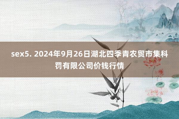 sex5. 2024年9月26日湖北四季青农贸市集科罚有限公司价钱行情