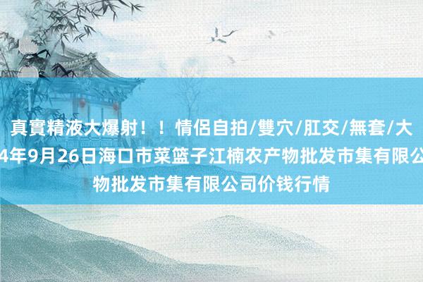 真實精液大爆射！！情侶自拍/雙穴/肛交/無套/大量噴精 2024年9月26日海口市菜篮子江楠农产物批发市集有限公司价钱行情