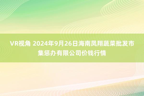 VR视角 2024年9月26日海南凤翔蔬菜批发市集惩办有限公司价钱行情