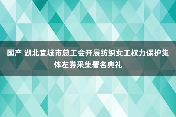 国产 湖北宜城市总工会开展纺织女工权力保护集体左券采集署名典礼