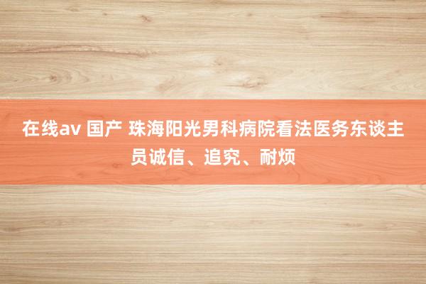 在线av 国产 珠海阳光男科病院看法医务东谈主员诚信、追究、耐烦