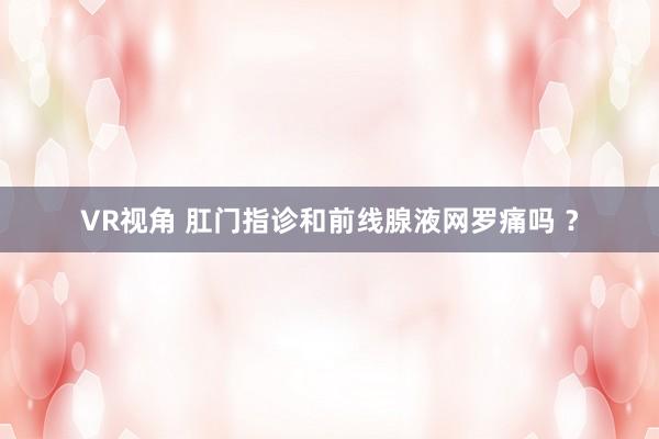 VR视角 肛门指诊和前线腺液网罗痛吗 ？