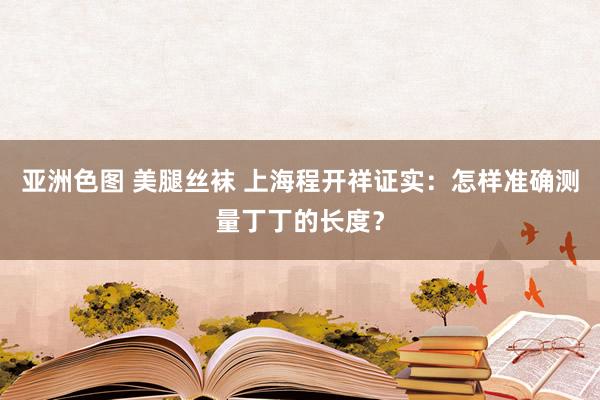 亚洲色图 美腿丝袜 上海程开祥证实：怎样准确测量丁丁的长度？